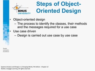 Steps of Object-
Oriented Design
• Object-oriented design
– The process to identify the classes, their methods
and the messages required for a use case
• Use case driven
– Design is carried out use case by use case
Systems Analysis and Design in a Changing World, 7th Edition - Chapter 12
©2016. Cengage Learning. All rights reserved.
 