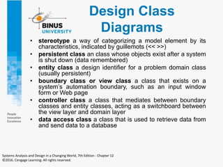 Design Class
Diagrams
• stereotype a way of categorizing a model element by its
characteristics, indicated by guillemots (<< >>)
• persistent class an class whose objects exist after a system
is shut down (data remembered)
• entity class a design identifier for a problem domain class
(usually persistent)
• boundary class or view class a class that exists on a
system’s automation boundary, such as an input window
form or Web page
• controller class a class that mediates between boundary
classes and entity classes, acting as a switchboard between
the view layer and domain layer
• data access class a class that is used to retrieve data from
and send data to a database
Systems Analysis and Design in a Changing World, 7th Edition - Chapter 12
©2016. Cengage Learning. All rights reserved.
 