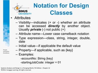 Notation for Design
Classes
• Attributes
– Visibility—indicates (+ or -) whether an attribute
can be accessed directly by another object.
Usually private (-) not public (+)
– Attribute name—Lower case camelback notation
– Type expression—class, string, integer, double,
date
– Initial value—if applicable the default value
– Property—if applicable, such as {key}
– Examples:
-accountNo: String {key}
-startingJobCode: integer = 01
Systems Analysis and Design in a Changing World, 7th Edition - Chapter 12
©2016. Cengage Learning. All rights reserved.
 