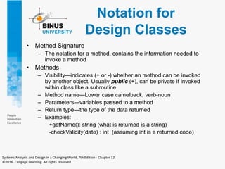 Notation for
Design Classes
• Method Signature
– The notation for a method, contains the information needed to
invoke a method
• Methods
– Visibility—indicates (+ or -) whether an method can be invoked
by another object. Usually public (+), can be private if invoked
within class like a subroutine
– Method name—Lower case camelback, verb-noun
– Parameters—variables passed to a method
– Return type—the type of the data returned
– Examples:
+getName(): string (what is returned is a string)
-checkValidity(date) : int (assuming int is a returned code)
Systems Analysis and Design in a Changing World, 7th Edition - Chapter 12
©2016. Cengage Learning. All rights reserved.
 