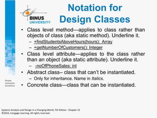 Notation for
Design Classes
• Class level method—applies to class rather than
objects of class (aka static method). Underline it.
– +findStudentsAboveHours(hours): Array
– +getNumberOfCustomers(): Integer
• Class level attribute—applies to the class rather
than an object (aka static attribute). Underline it.
– -noOfPhoneSales: int
• Abstract class– class that can’t be instantiated.
– Only for inheritance. Name in Italics.
• Concrete class—class that can be instantiated.
Systems Analysis and Design in a Changing World, 7th Edition - Chapter 12
©2016. Cengage Learning. All rights reserved.
 