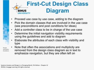 First-Cut Design Class
Diagram
• Proceed use case by use case, adding to the diagram
• Pick the domain classes that are involved in the use case
(see preconditions and post conditions for ideas)
• Add a controller class to be in charge of the use case
• Determine the initial navigation visibility requirements
using the guidelines and add to diagram
• Elaborate the attributes of each class with visibility and
type
• Note that often the associations and multiplicity are
removed from the design class diagram as in text to
emphasize navigation, but they are often left on
Systems Analysis and Design in a Changing World, 7th Edition - Chapter 12
©2016. Cengage Learning. All rights reserved.
 
