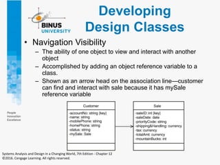 Developing
Design Classes
• Navigation Visibility
– The ability of one object to view and interact with another
object
– Accomplished by adding an object reference variable to a
class.
– Shown as an arrow head on the association line—customer
can find and interact with sale because it has mySale
reference variable
Systems Analysis and Design in a Changing World, 7th Edition - Chapter 12
©2016. Cengage Learning. All rights reserved.
 