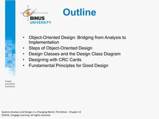 Outline
• Object-Oriented Design: Bridging from Analysis to
Implementation
• Steps of Object-Oriented Design
• Design Classes and the Design Class Diagram
• Designing with CRC Cards
• Fundamental Principles for Good Design
Systems Analysis and Design in a Changing World, 7th Edition - Chapter 12
©2016. Cengage Learning. All rights reserved.
 