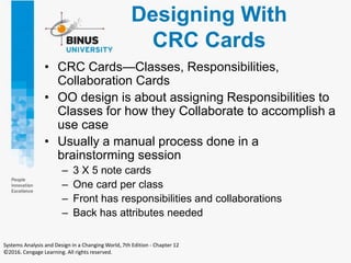 Designing With
CRC Cards
• CRC Cards—Classes, Responsibilities,
Collaboration Cards
• OO design is about assigning Responsibilities to
Classes for how they Collaborate to accomplish a
use case
• Usually a manual process done in a
brainstorming session
– 3 X 5 note cards
– One card per class
– Front has responsibilities and collaborations
– Back has attributes needed
Systems Analysis and Design in a Changing World, 7th Edition - Chapter 12
©2016. Cengage Learning. All rights reserved.
 