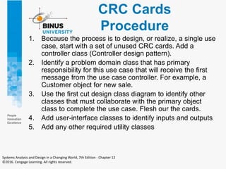 CRC Cards
Procedure
1. Because the process is to design, or realize, a single use
case, start with a set of unused CRC cards. Add a
controller class (Controller design pattern).
2. Identify a problem domain class that has primary
responsibility for this use case that will receive the first
message from the use case controller. For example, a
Customer object for new sale.
3. Use the first cut design class diagram to identify other
classes that must collaborate with the primary object
class to complete the use case. Flesh our the cards.
4. Add user-interface classes to identify inputs and outputs
5. Add any other required utility classes
Systems Analysis and Design in a Changing World, 7th Edition - Chapter 12
©2016. Cengage Learning. All rights reserved.
 