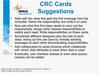 CRC Cards
Suggestions
• Start with the class that gets the first message from the
controller. Name the responsibility and write it on card.
• Now ask what this first class needs to carry out the
responsibility. Assign other classes responsibilities to
satisfy each need. Write responsibilities on those cards.
• Sometimes different designers play the role of each
class, acting out the use case by verbally sending
messages to each other demonstrating responsibilities
• Add collaborators to cards showing which collaborate
with which. Add attributes to back when data is used
• Eventually, user interface classes or even data access
classes can be added
Systems Analysis and Design in a Changing World, 7th Edition - Chapter 12
©2016. Cengage Learning. All rights reserved.
 