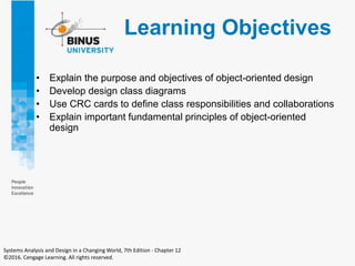 Learning Objectives
• Explain the purpose and objectives of object-oriented design
• Develop design class diagrams
• Use CRC cards to define class responsibilities and collaborations
• Explain important fundamental principles of object-oriented
design
Systems Analysis and Design in a Changing World, 7th Edition - Chapter 12
©2016. Cengage Learning. All rights reserved.
 