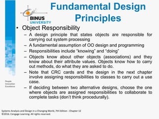 Fundamental Design
Principles
• Object Responsibility
– A design principle that states objects are responsible for
carrying out system processing
– A fundamental assumption of OO design and programming
– Responsibilities include “knowing” and “doing”
– Objects know about other objects (associations) and they
know about their attribute values. Objects know how to carry
out methods, do what they are asked to do.
– Note that CRC cards and the design in the next chapter
involve assigning responsibilities to classes to carry out a use
case.
– If deciding between two alternative designs, choose the one
where objects are assigned responsibilities to collaborate to
complete tasks (don’t think procedurally).
Systems Analysis and Design in a Changing World, 7th Edition - Chapter 12
©2016. Cengage Learning. All rights reserved.
 