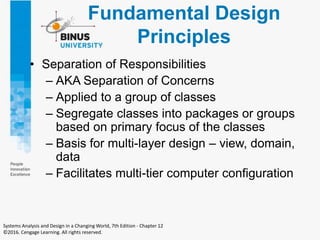 Fundamental Design
Principles
• Separation of Responsibilities
– AKA Separation of Concerns
– Applied to a group of classes
– Segregate classes into packages or groups
based on primary focus of the classes
– Basis for multi-layer design – view, domain,
data
– Facilitates multi-tier computer configuration
Systems Analysis and Design in a Changing World, 7th Edition - Chapter 12
©2016. Cengage Learning. All rights reserved.
 