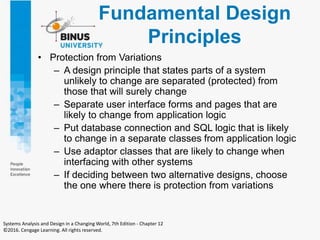 Fundamental Design
Principles
• Protection from Variations
– A design principle that states parts of a system
unlikely to change are separated (protected) from
those that will surely change
– Separate user interface forms and pages that are
likely to change from application logic
– Put database connection and SQL logic that is likely
to change in a separate classes from application logic
– Use adaptor classes that are likely to change when
interfacing with other systems
– If deciding between two alternative designs, choose
the one where there is protection from variations
Systems Analysis and Design in a Changing World, 7th Edition - Chapter 12
©2016. Cengage Learning. All rights reserved.
 