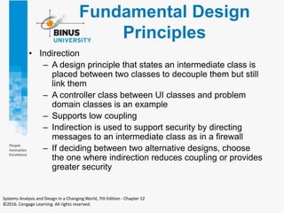 Fundamental Design
Principles
• Indirection
– A design principle that states an intermediate class is
placed between two classes to decouple them but still
link them
– A controller class between UI classes and problem
domain classes is an example
– Supports low coupling
– Indirection is used to support security by directing
messages to an intermediate class as in a firewall
– If deciding between two alternative designs, choose
the one where indirection reduces coupling or provides
greater security
Systems Analysis and Design in a Changing World, 7th Edition - Chapter 12
©2016. Cengage Learning. All rights reserved.
 