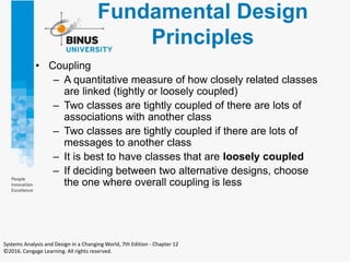 Fundamental Design
Principles
• Coupling
– A quantitative measure of how closely related classes
are linked (tightly or loosely coupled)
– Two classes are tightly coupled of there are lots of
associations with another class
– Two classes are tightly coupled if there are lots of
messages to another class
– It is best to have classes that are loosely coupled
– If deciding between two alternative designs, choose
the one where overall coupling is less
Systems Analysis and Design in a Changing World, 7th Edition - Chapter 12
©2016. Cengage Learning. All rights reserved.
 