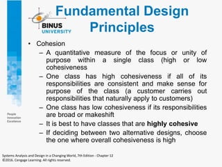 Fundamental Design
Principles
• Cohesion
– A quantitative measure of the focus or unity of
purpose within a single class (high or low
cohesiveness
– One class has high cohesiveness if all of its
responsibilities are consistent and make sense for
purpose of the class (a customer carries out
responsibilities that naturally apply to customers)
– One class has low cohesiveness if its responsibilities
are broad or makeshift
– It is best to have classes that are highly cohesive
– If deciding between two alternative designs, choose
the one where overall cohesiveness is high
Systems Analysis and Design in a Changing World, 7th Edition - Chapter 12
©2016. Cengage Learning. All rights reserved.
 