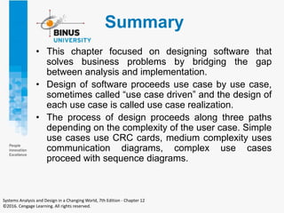 Summary
• This chapter focused on designing software that
solves business problems by bridging the gap
between analysis and implementation.
• Design of software proceeds use case by use case,
sometimes called “use case driven” and the design of
each use case is called use case realization.
• The process of design proceeds along three paths
depending on the complexity of the user case. Simple
use cases use CRC cards, medium complexity uses
communication diagrams, complex use cases
proceed with sequence diagrams.
Systems Analysis and Design in a Changing World, 7th Edition - Chapter 12
©2016. Cengage Learning. All rights reserved.
 