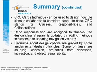 Summary (continued)
• CRC Cards technique can be used to design how the
classes collaborate to complete each use case. CRC
stands for Classes, Responsibilities, and
Collaborations.
• Once responsibilities are assigned to classes, the
design class diagram is updated by adding methods
to classes and updating navigation visibility.
• Decisions about design options are guided by some
fundamental design principles. Some of these are
coupling, cohesion, protection from variations,
indirection, and object responsibility.
Systems Analysis and Design in a Changing World, 7th Edition - Chapter 12
©2016. Cengage Learning. All rights reserved.
 