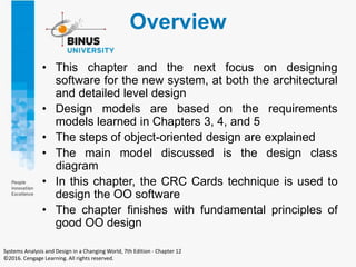 Overview
• This chapter and the next focus on designing
software for the new system, at both the architectural
and detailed level design
• Design models are based on the requirements
models learned in Chapters 3, 4, and 5
• The steps of object-oriented design are explained
• The main model discussed is the design class
diagram
• In this chapter, the CRC Cards technique is used to
design the OO software
• The chapter finishes with fundamental principles of
good OO design
Systems Analysis and Design in a Changing World, 7th Edition - Chapter 12
©2016. Cengage Learning. All rights reserved.
 