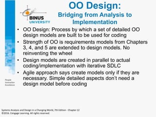 OO Design:
Bridging from Analysis to
Implementation
• OO Design: Process by which a set of detailed OO
design models are built to be used for coding
• Strength of OO is requirements models from Chapters
3, 4, and 5 are extended to design models. No
reinventing the wheel
• Design models are created in parallel to actual
coding/implementation with iterative SDLC
• Agile approach says create models only if they are
necessary. Simple detailed aspects don’t need a
design model before coding
Systems Analysis and Design in a Changing World, 7th Edition - Chapter 12
©2016. Cengage Learning. All rights reserved.
 
