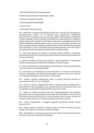 10
• DEA (Desfibrilador Externo Automatizado)
b) material apropriado para imobilização, a saber:
• maca para transporte de atletas;
• prancha rígida para imobilização;
• colar cervical;
• imobilizador lateral de cabeça;
VIII – administrar um quadro de gandulas formado por no mínimo seis (6) integrantes,
obrigatoriamente maiores de 18 (dezoito) anos, devidamente identificados,
documentados e treinados para os serviços das partidas, deles exigindo o trabalho de
imediata reposição de bola e absoluta neutralidade de comportamento em relação às
equipes participantes, cabendo às Federações supervisionar as condições prévias deste
quadro de gandulas, podendo exigir ou indicar e trocar sua composição, no todo ou em
parte, se comprovadamente detectar comportamento contrário às diretrizes de atuação
aqui explicitadas; o nome e identidade civil dos gandulas deverão constar de relação a
ser entregue ao árbitro da partida, juntamente com a relação de jogo;
IX – zelar pela segurança de atletas e comissões técnicas, árbitros e assistentes,
profissionais da imprensa e demais pessoas que estejam atuando como prestadoras de
serviços autorizados;
X – adotar as medidas necessárias para prevenir e reprimir desordens no ambiente da
partida, inclusive quanto ao lançamento de objetos no campo de jogo;
XI – ceder os estádios de sua propriedade para as competições, sempre que tais estádios
forem formalmente requisitados pela CBF;
XII – encaminhar à sua Federação, em prazo não inferior a 35 (trinta e cinco) dias do
início das competições, os laudos técnicos do estádio em que for atuar como mandante
na competição, observado o inciso IX do art. 6º deste RGC;
XIII – cumprir e atender integralmente todos os acordos comerciais firmados ou
autorizados pela CBF em suas competições;
XIV – cumprir e executar integralmente todos os projetos especiais voltados para o
desenvolvimento das competições e para assuntos técnicos do interesse da CBF e suas
competições, quando determinados pela DCO ou previstos no REC;
XV – adotar as medidas necessárias para que, independentemente da obrigatória
execução de hino, as equipes ingressem em campo com antecedência mínima de nove
(9) minutos do horário previsto para o início da partida, salvo se houver previsão em
contrário no REC fazendo-se a contagem regressiva (countdown) padrão;
XVI – cumprir integralmente a contagem regressiva (countdown) padrão, quando
prevista no REC;
XVII – irrigar, quando necessário, o campo de jogo de maneira uniforme (nas duas
metades do campo) antes e durante o intervalo de jogo;
XVIII – disponibilizar uma área para aquecimento dos atletas, não sendo permitido que
eles fiquem atrás dos assistentes de arbitragem.
 