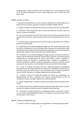 11
Parágrafo único - Aplica-se ao Clube visitante o disposto no art. 33 e parágrafo único da
Lei nº 10.671/03, mencionado no inciso I deste artigo, bem como os incisos XV e XVI
deste artigo.
Art. 8º - Compete ao árbitro:
I – apresentar-se juntamente com seus assistentes regularmente uniformizados para o
exercício de suas funções, seguindo os padrões de trabalho exigidos pela CA;
II – chegar ao estádio com antecedência mínima de 2 (duas) horas do início da partida;
III – identificar o chefe do policiamento em serviço para possíveis contatos e acesso ao
campo, se houver necessidade;
IV – entrar em campo pelo menos dez (10) minutos antes do início da partida e 3 (três)
minutos antes do início do segundo tempo, salvo se houver disposição em contrário no
REC;
V – vistoriar todos os equipamentos do campo de jogo tão logo adentrar ao estádio e
antes do início da partida;
VI – providenciar, com auxílio do Delegado do Jogo, para que 15 (quinze) minutos antes
do horário marcado para o início da partida todas as pessoas não credenciadas sejam
retiradas do campo de jogo e das áreas adjacentes ao gramado, e, ainda, que as pessoas
credenciadas ocupem os locais reservados para sua permanência;
VII – providenciar, com auxílio do Delegado do Jogo, para que no banco de reservas só
estejam, além do máximo permitido de 12 (doze) atletas suplentes, mais 6 (seis) pessoas
componentes da comissão técnica de cada um dos Clubes, a saber, o treinador, o
assistente técnico do treinador, o preparador físico, o médico, o massagista e o
treinador de goleiros, vedada a presença de dirigentes no banco de reservas, mesmo
que queiram usar qualquer uma das funções técnicas anteriormente mencionadas;
VIII – tomar as medidas necessárias para que, independentemente da obrigatória
execução de hino, as equipes ingressem em campo com antecedência mínima de nove
(9) minutos do horário previsto para o início da partida, salvo se houver previsão em
contrário no REC fazendo-se a contagem regressiva (countdown) padrão;
IX – controlar o tempo de entrada das equipes em campo nas competições com
obrigatoriedade de hino e protocolo que constará necessariamente no REC da
competição, usando a contagem regressiva (countdown) padrão;
X – cumprir integralmente a contagem regressiva (countdown) padrão quando prevista
no REC;
XI – providenciar para que, antes de exauridos 13 (treze) minutos de intervalo, os atletas
de ambas as equipes se apresentem para o segundo tempo da partida;
XII – interromper a partida, sempre que a temperatura superar os 28 (vinte e oito) ºC
ou a seu critério, para hidratação dos atletas, restringindo-se a uma parada por tempo,
sempre após os vinte minutos.
Art. 9º - Compete ao Delegado do Jogo:
I – verificar e relatar as condições gerais de regularidade e uniformidade do gramado;
 
