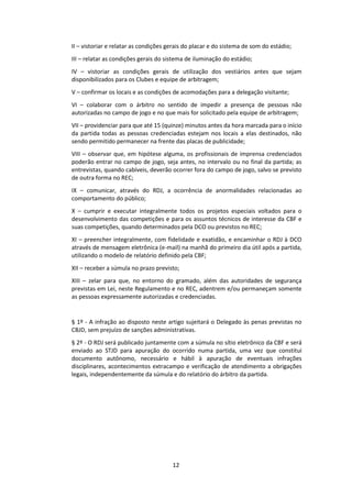 12
II – vistoriar e relatar as condições gerais do placar e do sistema de som do estádio;
III – relatar as condições gerais do sistema de iluminação do estádio;
IV – vistoriar as condições gerais de utilização dos vestiários antes que sejam
disponibilizados para os Clubes e equipe de arbitragem;
V – confirmar os locais e as condições de acomodações para a delegação visitante;
VI – colaborar com o árbitro no sentido de impedir a presença de pessoas não
autorizadas no campo de jogo e no que mais for solicitado pela equipe de arbitragem;
VII – providenciar para que até 15 (quinze) minutos antes da hora marcada para o início
da partida todas as pessoas credenciadas estejam nos locais a elas destinados, não
sendo permitido permanecer na frente das placas de publicidade;
VIII – observar que, em hipótese alguma, os profissionais de imprensa credenciados
poderão entrar no campo de jogo, seja antes, no intervalo ou no final da partida; as
entrevistas, quando cabíveis, deverão ocorrer fora do campo de jogo, salvo se previsto
de outra forma no REC;
IX – comunicar, através do RDJ, a ocorrência de anormalidades relacionadas ao
comportamento do público;
X – cumprir e executar integralmente todos os projetos especiais voltados para o
desenvolvimento das competições e para os assuntos técnicos de interesse da CBF e
suas competições, quando determinados pela DCO ou previstos no REC;
XI – preencher integralmente, com fidelidade e exatidão, e encaminhar o RDJ à DCO
através de mensagem eletrônica (e-mail) na manhã do primeiro dia útil após a partida,
utilizando o modelo de relatório definido pela CBF;
XII – receber a súmula no prazo previsto;
XIII – zelar para que, no entorno do gramado, além das autoridades de segurança
previstas em Lei, neste Regulamento e no REC, adentrem e/ou permaneçam somente
as pessoas expressamente autorizadas e credenciadas.
§ 1º - A infração ao disposto neste artigo sujeitará o Delegado às penas previstas no
CBJD, sem prejuízo de sanções administrativas.
§ 2º - O RDJ será publicado juntamente com a súmula no sítio eletrônico da CBF e será
enviado ao STJD para apuração do ocorrido numa partida, uma vez que constitui
documento autônomo, necessário e hábil à apuração de eventuais infrações
disciplinares, acontecimentos extracampo e verificação de atendimento a obrigações
legais, independentemente da súmula e do relatório do árbitro da partida.
 