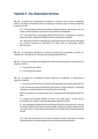 13
Capítulo 3 - Das disposições técnicas
Art. 10 – As partidas de competições que integram o calendário anual da CBF, consideradas
todas as suas datas, prevalecerão sobre as de quaisquer certames, salvo concessão excepcional
e expressa da CBF.
§ 1º - A convocação de atletas para integrar seleções nacionais não assegura aos seus
Clubes o direito de alterar as datas de suas partidas em competições.
§ 2º - Nas datas FIFA e Competições Oficiais Internacionais, é obrigatória a cessão de
atletas para suas respectivas Seleções Nacionais, de qualquer categoria.
§ 3º - Não será autorizada a realização de competições durante o período de interrupção
de certames nacionais em decorrência de datas FIFA ou Competições Oficiais
Internacionais.
Art. 11 – As disposições definidoras do sistema de disputa das competições, previstas em
regulamento, não poderão ser alteradas após sua publicação definitiva.
Art. 12 – Todas as competições serão regidas pelo sistema de pontos ganhos, observando-se os
seguintes critérios:
I – 3 (três) pontos por vitória;
II – 1 (um) ponto por empate.
Art. 13 – As tabelas das competições somente poderão ser modificadas se obedecidas as
seguintes condições:
I – encaminhamento formal de solicitação à DCO pela parte interessada, observado que:
a) são consideradas partes diretamente interessadas o Clube mandante, a Federação
mandante e a emissora detentora dos direitos de transmissão;
b) faz-se necessária, em quaisquer dos casos, a análise prévia e aprovação por parte da
DCO.
II – entrega da solicitação referida no inciso I com, pelo menos, 10 (dez) dias de
antecedência em relação à data da programação original da partida.
III – em solicitações de alteração de horário de partida dentro do mesmo dia, e de local
da partida (estádio), desde que na mesma cidade, o prazo para solicitar poderá ocorrer
com, pelo menos, 5 (cinco) dias de antecedência em relação à data da programação da
partida.
§ 1º - Não será autorizada (i) a inversão do mando de campo ou (ii) que uma equipe
mande a partida no estádio habitualmente utilizado pela equipe adversária.
 
