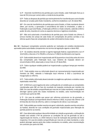14
§ 2º - Havendo transferência da partida para outro Estado, cada Federação fará jus à
taxa de 5% (cinco por cento) sobre a renda bruta da partida.
§ 3º - Todas as despesas de partida que eventualmente for transferida para outro Estado
deverão ser arcadas pelo Clube mandante, conforme estabelece o art. 81 deste RGC.
§4º - Em caso de transferência de partida para outro Estado, o Clube mandante deverá
obter, por escrito, a aprovação e concordância de todos os envolvidos, a saber: a
Federação à qual está filiado, a Federação anfitriã e o Clube visitante, cabendo à DCO o
poder de veto, levando em conta os aspectos técnicos e logísticos envolvidos.
§5º - Não será autorizada a transferência de partida para outro Estado nos últimos 5
(cinco) mandos de campo de cada Clube em competições de pontos corridos e nas
últimas quatro fases de competições de caráter eliminatório (mata-mata).
Art. 14 – Quaisquer competições somente poderão ser realizadas em estádios devidamente
aprovados pelas autoridades competentes nos termos da legislação vigente e deste RGC.
§ 1º - Os estádios deverão atender à vigente legislação federal, especialmente a Lei nº
10.671/03, o Decreto nº 6.795/09 e a Portaria nº 290/15 do Ministério do Esporte.
§ 2º - Cada estádio deverá ser inspecionado até 45 (quarenta e cinco) dias antes do início
das competições pela Federação local, cujo relatório de inspeção deverá ser
encaminhado à DCO, observado o inciso II do art. 6º deste RGC.
§ 3º - Todo e qualquer estádio poderá ser inspecionado a qualquer tempo por membro
da CNIE.
§ 4º - Todo estádio novo ou reformado deverá ser necessariamente inspecionado por
membro da CNIE, cabendo à Federação local informar à DCO a ocorrência de
inauguração ou reforma.
§ 5º - Todo estádio reformado deverá atender às exigências aplicáveis a estádios novos
explicitadas neste RGC.
§ 6º - A DCO tem a prerrogativa de vetar a utilização de um estádio para as competições
coordenadas pela CBF em face do resultado da inspeção conduzida por membro da
CNIE. Em caso de estádio compartilhado por mais de um clube mandante, o veto poderá
abranger apenas parte dos clubes mandantes no estádio, salvo recomendação em
contrário por parte da CNIE.
§ 7º - Em caso de estádio que passar por reformas estruturais ou do gramado, a
Federação Estadual correspondente deverá informar à DCO, no prazo não inferior a 30
(trinta) dias do início da reforma, sobre o cronograma de obras e sua execução.
§ 8º - Todo estádio que receber eventos em geral, sobretudo, aqueles eventos estranhos
ao futebol, deverão ter suas condições de gramado inspecionadas para liberação da
partida posterior ao evento.
§9º - Caso detectada qualquer desconformidade em relação ao gramado, a utilização do
estádio será vetada a fim de preservar as condições de uso do gramado ou até a
regularização do mesmo, e a DCO indicará o local de realização das partidas do Clube
respectivo. Em caso de estádio compartilhado por mais de um clube mandante, o veto
poderá abranger apenas parte dos clubes mandantes no estádio, salvo recomendação
em contrário por parte da CNIE.
 