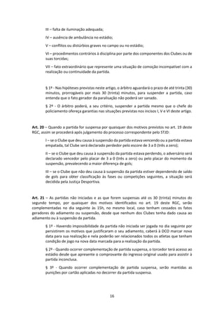 16
III – falta de iluminação adequada;
IV – ausência de ambulância no estádio;
V – conflitos ou distúrbios graves no campo ou no estádio;
VI – procedimentos contrários à disciplina por parte dos componentes dos Clubes ou de
suas torcidas;
VII – fato extraordinário que represente uma situação de comoção incompatível com a
realização ou continuidade da partida.
§ 1º - Nas hipóteses previstas neste artigo, o árbitro aguardará o prazo de até trinta (30)
minutos, prorrogáveis por mais 30 (trinta) minutos, para suspender a partida, caso
entenda que o fato gerador da paralisação não poderá ser sanado.
§ 2º - O árbitro poderá, a seu critério, suspender a partida mesmo que o chefe do
policiamento ofereça garantias nas situações previstas nos incisos I, V e VI deste artigo.
Art. 20 – Quando a partida for suspensa por quaisquer dos motivos previstos no art. 19 deste
RGC, assim se procederá após julgamento do processo correspondente pelo STJD:
I – se o Clube que deu causa à suspensão da partida estava vencendo ou a partida estava
empatada, tal Clube será declarado perdedor pelo escore de 3 a 0 (três a zero);
II – se o Clube que deu causa à suspensão da partida estava perdendo, o adversário será
declarado vencedor pelo placar de 3 a 0 (três a zero) ou pelo placar do momento da
suspensão, prevalecendo a maior diferença de gols;
III – se o Clube que não deu causa à suspensão da partida estiver dependendo de saldo
de gols para obter classificação às fases ou competições seguintes, a situação será
decidida pela Justiça Desportiva.
Art. 21 – As partidas não iniciadas e as que forem suspensas até os 30 (trinta) minutos do
segundo tempo, por quaisquer dos motivos identificados no art. 19 deste RGC, serão
complementadas no dia seguinte às 15h, no mesmo local, caso tenham cessados os fatos
geradores do adiamento ou suspensão, desde que nenhum dos Clubes tenha dado causa ao
adiamento ou à suspensão da partida.
§ 1º - Havendo impossibilidade da partida não iniciada ser jogada no dia seguinte por
persistirem os motivos que justificaram o seu adiamento, caberá à DCO marcar nova
data para sua realização e nela poderão ser relacionados todos os atletas que tenham
condição de jogo na nova data marcada para a realização da partida.
§ 2º - Quando ocorrer complementação de partida suspensa, o torcedor terá acesso ao
estádio desde que apresente o comprovante do ingresso original usado para assistir à
partida inconclusa.
§ 3º - Quando ocorrer complementação de partida suspensa, serão mantidas as
punições por cartão aplicadas no decorrer da partida suspensa.
 