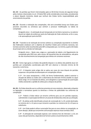 17
Art. 22 – As partidas que forem interrompidas após os 30 (trinta) minutos do segundo tempo
pelos motivos relacionados no art. 19 deste RGC serão consideradas encerradas, prevalecendo
o placar daquele momento, desde que nenhum dos Clubes tenha responsabilidade pelo
encerramento da partida.
Art. 23 – Durante a realização das competições, não será concedida licença aos Clubes para
possíveis excursões ou amistosos que venham a provocar modificações na tabela da
competição.
Parágrafo único – A solicitação de pré-temporada em território nacional ou no exterior
deverá ser objeto de análise por parte da Federação do Clube solicitante, se for o caso,
e de aprovação por parte da DCO.
Art. 24 – Tratando-se da realização de torneio seletivo ou competição equivalente no âmbito
das Federações estaduais com o objetivo de classificar Clubes para certames nacionais, tais
torneios somente serão reconhecidos pela CBF se disputados por, no mínimo, quatro (4) Clubes
da principal série ou divisão da Federação.
Parágrafo único – Neste caso, exige-se a aprovação da tabela e do Regulamento da
competição pela DCO com, pelo menos, 60 (sessenta) dias de antecedência, sob pena
do não reconhecimento da competição para efeitos em certames nacionais.
Art. 25 – Como regra geral, os Clubes não poderão disputar e os atletas não poderão atuar em
partidas por competições coordenadas pela CBF sem observar o intervalo mínimo de 66
(sessenta e seis) horas.
§ 1º - O disposto neste artigo não se aplica aos casos de nova disputa de partidas
suspensas e de partidas de desempate em competições oficiais.
§ 2º - Em casos excepcionais, a DCO, de forma fundamentada, poderá autorizar a
atuação de atletas ou clubes sem a observância do intervalo mínimo aludido no caput
deste artigo. Em se tratando de atletas, será obrigatória a apresentação de autorização
médica atestando a aptidão do atleta para a disputa da partida.
Art. 26 – Os Clubes deverão usar os uniformes previstos em seus estatutos, observado o disposto
na legislação e normativas quanto às diretrizes e limites de publicidade nos uniformes de
competição.
§ 1º - Poderá o Clube indicar um terceiro uniforme para uso em partidas especiais,
submetendo-o à aprovação da DCO em um prazo de 10 (dez) dias antes da sua utilização.
§ 2º - Os atletas serão identificados através de numeração de 1 a 23, sendo destinados
os números de 1 a 11 para os que iniciarem a partida e os números de 12 a 23 para os
substitutos.
§ 3º - Um Clube poderá utilizar numeração fixa para os seus atletas na competição, se
assim desejar, desde que encaminhe comunicação expressa nesse sentido à DCO.
§ 4º - A utilização de numeração especial, com números fora do intervalo 1 a 23, em
casos não permanentes, dependerá de formal e prévio encaminhamento à DCO.
 