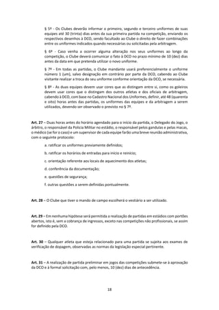 18
§ 5º - Os Clubes deverão informar o primeiro, segundo e terceiro uniformes de suas
equipes até 30 (trinta) dias antes da sua primeira partida na competição, enviando os
respectivos desenhos à DCO, sendo facultado ao Clube o direito de fazer combinações
entre os uniformes indicados quando necessárias ou solicitadas pela arbitragem.
§ 6º - Caso venha a ocorrer alguma alteração nos seus uniformes ao longo da
competição, o Clube deverá comunicar o fato à DCO no prazo mínimo de 10 (dez) dias
antes da data em que pretenda utilizar o novo uniforme.
§ 7º - Em todas as partidas, o Clube mandante usará preferencialmente o uniforme
número 1 (um), salvo designação em contrário por parte da DCO, cabendo ao Clube
visitante realizar a troca do seu uniforme conforme orientação da DCO, se necessária.
§ 8º - As duas equipes devem usar cores que as distingam entre si, como os goleiros
devem usar cores que o distingam dos outros atletas e dos oficiais de arbitragem,
cabendo à DCO, com base no Cadastro Nacional dos Uniformes, definir, até 48 (quarenta
e oito) horas antes das partidas, os uniformes das equipes e da arbitragem a serem
utilizados, devendo ser observado o previsto no § 7º.
Art. 27 – Duas horas antes do horário agendado para o início da partida, o Delegado do Jogo, o
árbitro, o responsável da Policia Militar no estádio, o responsável pelos gandulas e pelas macas,
o médico (se for o caso) e um supervisor de cada equipe farão uma breve reunião administrativa,
com o seguinte protocolo:
a. ratificar os uniformes previamente definidos;
b. ratificar os horários de entradas para início e reinício;
c. orientação referente aos locais de aquecimento dos atletas;
d. conferência da documentação;
e. questões de segurança;
f. outras questões a serem definidas pontualmente.
Art. 28 – O Clube que tiver o mando de campo escolherá o vestiário a ser utilizado.
Art. 29 – Em nenhuma hipótese será permitida a realização de partidas em estádios com portões
abertos, isto é, sem a cobrança de ingressos, exceto nas competições não profissionais, se assim
for definido pela DCO.
Art. 30 – Qualquer atleta que esteja relacionado para uma partida se sujeita aos exames de
verificação de dopagem, observadas as normas da legislação especial pertinente.
Art. 31 – A realização de partida preliminar em jogos das competições submete-se à aprovação
da DCO e à formal solicitação com, pelo menos, 10 (dez) dias de antecedência.
 