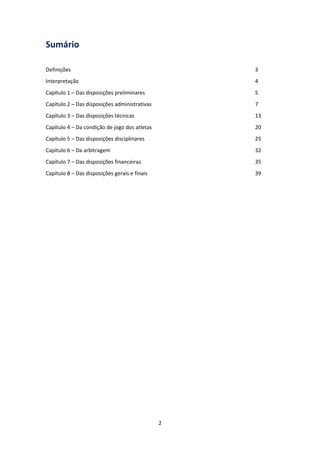 2
Sumário
Definições 3
Interpretação 4
Capítulo 1 – Das disposições preliminares 5
Capítulo 2 – Das disposições administrativas 7
Capítulo 3 – Das disposições técnicas 13
Capítulo 4 – Da condição de jogo dos atletas 20
Capítulo 5 – Das disposições disciplinares 25
Capítulo 6 – Da arbitragem 32
Capítulo 7 – Das disposições financeiras 35
Capítulo 8 – Das disposições gerais e finais 39
 