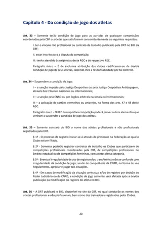 20
Capítulo 4 - Da condição de jogo dos atletas
Art. 33 – Somente terão condição de jogo para as partidas de quaisquer competições
coordenadas pela CBF os atletas que satisfizerem concomitantemente os seguintes requisitos:
I. ter o vínculo não profissional ou contrato de trabalho publicado pela DRT no BID da
CBF;
II. estar inscrito para a disputa da competição;
III. tenha atendido às exigências deste RGC e do respectivo REC.
Parágrafo único – É de exclusiva atribuição dos clubes certificarem-se da devida
condição de jogo de seus atletas, cabendo-lhes a responsabilidade por tal controle.
Art. 34 – Suspendem a condição de jogo:
I – a sanção imposta pela Justiça Desportiva ou pela Justiça Desportiva Antidopagem,
através dos tribunais nacionais ou internacionais;
II – a sanção pela CNRD ou por órgãos arbitrais nacionais ou internacionais;
III – a aplicação de cartões vermelhos ou amarelos, na forma dos arts. 47 e 48 deste
RGC.
Parágrafo único – O REC da respectiva competição poderá prever outros elementos que
venham a suspender a condição de jogo dos atletas.
Art. 35 – Somente constará do BID o nome dos atletas profissionais e não profissionais
registrados pela DRT.
§ 1º - O processo de registro iniciar-se-á através de protocolo na Federação ao qual o
Clube estiver filiado.
§ 2º - Somente poderão registrar contratos de trabalho os Clubes que participem de
competições profissionais coordenadas pela CBF, de competições profissionais de
âmbito estadual ou de competições femininas, com atletas desta categoria.
§ 3º - Eventual irregularidade de ato de registro e/ou transferência não se confunde com
irregularidade da condição de jogo, sendo de competência da CNRD, na forma de seu
Regulamento, apreciar e julgar tais situações.
§ 4º - Em casos de modificação da situação contratual e/ou de registro por decisão do
Poder Judiciário ou da CNRD, a condição de jogo somente será afetada após a devida
publicação da modificação do registro do atleta no BID.
Art. 36 – A DRT publicará o BID, disponível no site da CBF, no qual constarão os nomes dos
atletas profissionais e não profissionais, bem como dos treinadores registrados pelos Clubes.
 