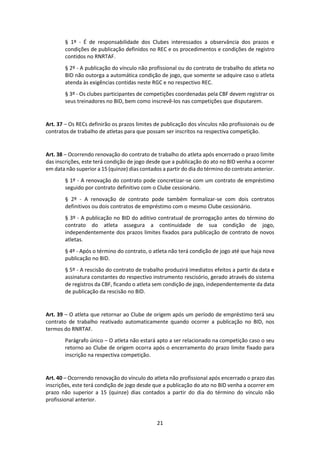 21
§ 1º - É de responsabilidade dos Clubes interessados a observância dos prazos e
condições de publicação definidos no REC e os procedimentos e condições de registro
contidos no RNRTAF.
§ 2º - A publicação do vínculo não profissional ou do contrato de trabalho do atleta no
BID não outorga a automática condição de jogo, que somente se adquire caso o atleta
atenda às exigências contidas neste RGC e no respectivo REC.
§ 3º - Os clubes participantes de competições coordenadas pela CBF devem registrar os
seus treinadores no BID, bem como inscrevê-los nas competições que disputarem.
Art. 37 – Os RECs definirão os prazos limites de publicação dos vínculos não profissionais ou de
contratos de trabalho de atletas para que possam ser inscritos na respectiva competição.
Art. 38 – Ocorrendo renovação do contrato de trabalho do atleta após encerrado o prazo limite
das inscrições, este terá condição de jogo desde que a publicação do ato no BID venha a ocorrer
em data não superior a 15 (quinze) dias contados a partir do dia do término do contrato anterior.
§ 1º - A renovação do contrato pode concretizar-se com um contrato de empréstimo
seguido por contrato definitivo com o Clube cessionário.
§ 2º - A renovação de contrato pode também formalizar-se com dois contratos
definitivos ou dois contratos de empréstimo com o mesmo Clube cessionário.
§ 3º - A publicação no BID do aditivo contratual de prorrogação antes do término do
contrato do atleta assegura a continuidade de sua condição de jogo,
independentemente dos prazos limites fixados para publicação de contrato de novos
atletas.
§ 4º - Após o término do contrato, o atleta não terá condição de jogo até que haja nova
publicação no BID.
§ 5º - A rescisão do contrato de trabalho produzirá imediatos efeitos a partir da data e
assinatura constantes do respectivo instrumento rescisório, gerado através do sistema
de registros da CBF, ficando o atleta sem condição de jogo, independentemente da data
de publicação da rescisão no BID.
Art. 39 – O atleta que retornar ao Clube de origem após um período de empréstimo terá seu
contrato de trabalho reativado automaticamente quando ocorrer a publicação no BID, nos
termos do RNRTAF.
Parágrafo único – O atleta não estará apto a ser relacionado na competição caso o seu
retorno ao Clube de origem ocorra após o encerramento do prazo limite fixado para
inscrição na respectiva competição.
Art. 40 – Ocorrendo renovação do vínculo do atleta não profissional após encerrado o prazo das
inscrições, este terá condição de jogo desde que a publicação do ato no BID venha a ocorrer em
prazo não superior a 15 (quinze) dias contados a partir do dia do término do vínculo não
profissional anterior.
 
