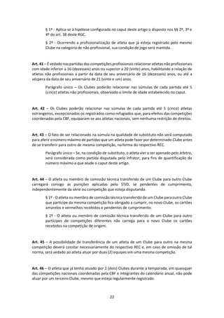 22
§ 1º - Aplica-se à hipótese configurada no caput deste artigo o disposto nos §§ 2º, 3º e
4º do art. 38 deste RGC.
§ 2º - Ocorrendo a profissionalização de atleta que já esteja registrado pelo mesmo
Clube na categoria de não profissional, sua condição de jogo será mantida.
Art. 41 – É vedado nas partidas das competições profissionais relacionar atletas não profissionais
com idade inferior a 16 (dezesseis) anos ou superior a 20 (vinte) anos, habilitando a relação de
atletas não profissionais a partir da data de seu aniversário de 16 (dezesseis) anos, ou até a
véspera da data de seu aniversário de 21 (vinte e um) anos.
Parágrafo único – Os Clubes poderão relacionar nas súmulas de cada partida até 5
(cinco) atletas não profissionais, observado o limite de idade estabelecido no caput.
Art. 42 – Os Clubes poderão relacionar nas súmulas de cada partida até 5 (cinco) atletas
estrangeiros, excepcionados os registrados como refugiados que, para efeitos das competições
coordenadas pela CBF, equiparam-se aos atletas nacionais, sem nenhuma restrição de direitos.
Art. 43 – O fato de ser relacionado na súmula na qualidade de substituto não será computado
para aferir o número máximo de partidas que um atleta pode fazer por determinado Clube antes
de se transferir para outro de mesma competição, na forma do respectivo REC.
Parágrafo único – Se, na condição de substituto, o atleta vier a ser apenado pelo árbitro,
será considerada como partida disputada pelo infrator, para fins de quantificação do
número máximo a que alude o caput deste artigo.
Art. 44 – O atleta ou membro de comissão técnica transferido de um Clube para outro Clube
carregará consigo as punições aplicadas pelo STJD, se pendentes de cumprimento,
independentemente da série ou competição que esteja disputando.
§ 1º - O atleta ou membro de comissão técnica transferido de um Clube para outro Clube
que participe da mesma competição fica obrigado a cumprir, no novo Clube, os cartões
amarelos e vermelhos recebidos e pendentes de cumprimento.
§ 2º - O atleta ou membro de comissão técnica transferido de um Clube para outro
partícipes de competições diferentes não carrega para o novo Clube os cartões
recebidos na competição de origem.
Art. 45 – A possibilidade de transferência de um atleta de um Clube para outro na mesma
competição deverá constar necessariamente do respectivo REC e, em caso de omissão de tal
norma, será vedado ao atleta atuar por duas (2) equipes em uma mesma competição.
Art. 46 – O atleta que já tenha atuado por 2 (dois) Clubes durante a temporada, em quaisquer
das competições nacionais coordenadas pela CBF e integrantes do calendário anual, não pode
atuar por um terceiro Clube, mesmo que esteja regularmente registrado.
 