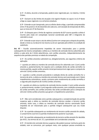 23
§ 1º - O atleta, durante a temporada, poderá estar registrado por, no máximo, 3 (três)
Clubes.
§ 2º - Excluem-se dos limites de atuação e de registro fixados no caput e no § 1º deste
artigo as copas regionais e os certames estaduais.
§ 3º - Entende-se por temporada, para os efeitos deste artigo, o período compreendido
entre 1º de janeiro e 31 de dezembro de cada ano, com exceção da temporada de 2021,
que se inicia em 27 de fevereiro.
§ 4º - O cômputo para o limite de registros constante do §1º ocorre quando o atleta é
inscrito pelo clube em competição nacional coordenada pela CBF e integrante do
calendário anual.
§ 5º - Entende-se por atuar o ato do atleta (i) entrar em campo para a disputa da partida,
desde o início ou no decorrer da mesma ou (ii) ser apenado pelo árbitro na condição de
substituto.
Art. 47 – Ficarão automaticamente impedidos de serem relacionados para a partida
subsequente da mesma competição o atleta ou o membro de comissão técnica advertido pelo
árbitro a cada série de 3 (três) advertências, com cartões amarelos, independentemente da
sequência das partidas previstas na tabela da competição.
§ 1º - Os cartões amarelos submetem-se, obrigatoriamente, aos seguintes critérios de
aplicação:
I – quando um atleta ou membro de comissão técnica for advertido com 1 (um) cartão
amarelo e, posteriormente, for expulso com a exibição direta de cartão vermelho na
mesma partida, aquele cartão amarelo inicial permanecerá em vigor para o computo da
série de 3 (três) cartões amarelos;
II – quando o cartão amarelo precedente à exibição direta do cartão vermelho for o
terceiro da série, o atleta ou membro de comissão técnica será sancionado com 2 (dois)
impedimentos automáticos, sendo o primeiro pelo recebimento do cartão vermelho e
o segundo pela sequência de 3 (três) cartões amarelos;
III – quando um atleta ou membro de comissão técnica receber 1 (um) cartão amarelo
e, posteriormente, receber 1 (um) segundo cartão amarelo, com a exibição consequente
do cartão vermelho, tais cartões amarelos não serão considerados para o cômputo da
série de 3 (três) cartões amarelos que geram o impedimento automático.
§ 2º - Não será considerada como partida subsequente a complementação de partida
suspensa após o atleta ou membro de comissão técnica receber o terceiro cartão
amarelo; neste caso, o atleta ou membro de comissão técnica sancionado ficará
impedido de ser relacionado para a partida integral subsequente que seu Clube
disputar.
§ 3º - Se a partida subsequente ao recebimento do terceiro cartão amarelo for adiada,
o cumprimento ocorrerá na partida imediatamente posterior à punição.
§ 4º - Se a partida subsequente ao recebimento do terceiro cartão amarelo for decidida
por W.O., nos termos do art. 57, a penalidade será considerada cumprida.
§ 5º - O membro de comissão técnica suspenso não poderá acessar nenhuma parte do
estádio, nem se comunicar, por qualquer meio, com qualquer pessoa envolvida na
 