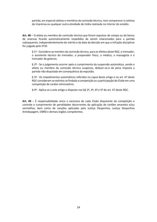 24
partida, em especial atletas e membros da comissão técnica, nem comparecer à coletiva
de imprensa ou qualquer outra atividade de mídia realizada no interior do estádio.
Art. 48 – O atleta ou membro de comissão técnica que forem expulsos de campo ou do banco
de reservas ficarão automaticamente impedidos de serem relacionados para a partida
subsequente, independentemente do mérito e da data da decisão em que a infração disciplinar
for julgada pelo STJD.
§ 1º - Considera-se membro da comissão técnica, para os efeitos deste RGC, o treinador,
o assistente técnico do treinador, o preparador físico, o médico, o massagista e o
treinador de goleiros.
§ 2º - Se o julgamento ocorrer após o cumprimento da suspensão automática, sendo o
atleta ou membro da comissão técnica suspenso, deduzir-se-á da pena imposta a
partida não disputada em consequência da expulsão.
§ 3º - Os impedimentos automáticos referidos no caput deste artigo e no art. 47 deste
RGC consideram-se extintos se findada a competição ou a participação do Clube em uma
competição de caráter eliminatório.
§ 4º - Aplica-se a este artigo o disposto nos §§ 2º, 3º, 4º e 5º do art. 47 deste RGC.
Art. 49 – É responsabilidade única e exclusiva de cada Clube disputante da competição o
controle e cumprimento de penalidades decorrentes da aplicação de cartões amarelos e/ou
vermelhos, bem como de sanções aplicadas pela Justiça Desportiva, Justiça Desportiva
Antidopagem, CNRD e demais órgãos competentes.
 