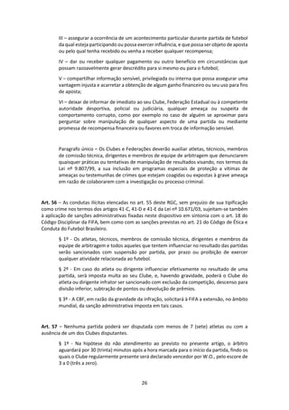 26
III – assegurar a ocorrência de um acontecimento particular durante partida de futebol
da qual esteja participando ou possa exercer influência, e que possa ser objeto de aposta
ou pelo qual tenha recebido ou venha a receber qualquer recompensa;
IV – dar ou receber qualquer pagamento ou outro benefício em circunstâncias que
possam razoavelmente gerar descrédito para si mesmo ou para o futebol;
V – compartilhar informação sensível, privilegiada ou interna que possa assegurar uma
vantagem injusta e acarretar a obtenção de algum ganho financeiro ou seu uso para fins
de aposta;
VI – deixar de informar de imediato ao seu Clube, Federação Estadual ou à competente
autoridade desportiva, policial ou judiciária, qualquer ameaça ou suspeita de
comportamento corrupto, como por exemplo no caso de alguém se aproximar para
perguntar sobre manipulação de qualquer aspecto de uma partida ou mediante
promessa de recompensa financeira ou favores em troca de informação sensível.
Paragrafo único – Os Clubes e Federações deverão auxiliar atletas, técnicos, membros
de comissão técnica, dirigentes e membros de equipe de arbitragem que denunciarem
quaisquer práticas ou tentativas de manipulação de resultados visando, nos termos da
Lei nº 9.807/99, a sua inclusão em programas especiais de proteção a vítimas de
ameaças ou testemunhas de crimes que estejam coagidas ou expostas à grave ameaça
em razão de colaborarem com a investigação ou processo criminal.
Art. 56 – As condutas ilícitas elencadas no art. 55 deste RGC, sem prejuízo de sua tipificação
como crime nos termos dos artigos 41-C, 41-D e 41-E da Lei nº 10.671/03, sujeitam-se também
à aplicação de sanções administrativas fixadas neste dispositivo em sintonia com o art. 18 do
Código Disciplinar da FIFA, bem como com as sanções previstas no art. 21 do Código de Ética e
Conduta do Futebol Brasileiro.
§ 1º - Os atletas, técnicos, membros de comissão técnica, dirigentes e membros da
equipe de arbitragem e todos aqueles que tentem influenciar no resultado das partidas
serão sancionados com suspensão por partida, por prazo ou proibição de exercer
qualquer atividade relacionada ao futebol.
§ 2º - Em caso do atleta ou dirigente influenciar efetivamente no resultado de uma
partida, será imposta multa ao seu Clube, e, havendo gravidade, poderá o Clube do
atleta ou dirigente infrator ser sancionado com exclusão da competição, descenso para
divisão inferior, subtração de pontos ou devolução de prêmios.
§ 3º - A CBF, em razão da gravidade da infração, solicitará à FIFA a extensão, no âmbito
mundial, da sanção administrativa imposta em tais casos.
Art. 57 – Nenhuma partida poderá ser disputada com menos de 7 (sete) atletas ou com a
ausência de um dos Clubes disputantes.
§ 1º - Na hipótese do não atendimento ao previsto no presente artigo, o árbitro
aguardará por 30 (trinta) minutos após a hora marcada para o início da partida, findo os
quais o Clube regularmente presente será declarado vencedor por W.O., pelo escore de
3 a 0 (três a zero).
 