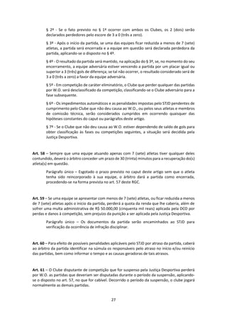 27
§ 2º - Se o fato previsto no § 1º ocorrer com ambos os Clubes, os 2 (dois) serão
declarados perdedores pelo escore de 3 a 0 (três a zero).
§ 3º - Após o início da partida, se uma das equipes ficar reduzida a menos de 7 (sete)
atletas, a partida será encerrada e a equipe em questão será declarada perdedora da
partida, aplicando-se o disposto no § 4º.
§ 4º - O resultado da partida será mantido, na aplicação do § 3º, se, no momento do seu
encerramento, a equipe adversária estiver vencendo a partida por um placar igual ou
superior a 3 (três) gols de diferença; se tal não ocorrer, o resultado considerado será de
3 a 0 (três a zero) a favor da equipe adversária.
§ 5º - Em competição de caráter eliminatório, o Clube que perder qualquer das partidas
por W.O. será desclassificado da competição, classificando-se o Clube adversário para a
fase subsequente.
§ 6º - Os impedimentos automáticos e as penalidades impostas pelo STJD pendentes de
cumprimento pelo Clube que não deu causa ao W.O., ou pelos seus atletas e membros
de comissão técnica, serão considerados cumpridos em ocorrendo quaisquer das
hipóteses constantes do caput ou parágrafos deste artigo.
§ 7º - Se o Clube que não deu causa ao W.O. estiver dependendo de saldo de gols para
obter classificação às fases ou competições seguintes, a situação será decidida pela
Justiça Desportiva.
Art. 58 – Sempre que uma equipe atuando apenas com 7 (sete) atletas tiver qualquer deles
contundido, deverá o árbitro conceder um prazo de 30 (trinta) minutos para a recuperação do(s)
atleta(s) em questão.
Parágrafo único – Esgotado o prazo previsto no caput deste artigo sem que o atleta
tenha sido reincorporado à sua equipe, o árbitro dará a partida como encerrada,
procedendo-se na forma prevista no art. 57 deste RGC.
Art. 59 – Se uma equipe se apresentar com menos de 7 (sete) atletas, ou ficar reduzida a menos
de 7 (sete) atletas após o início da partida, perderá a quota da renda que lhe caberia, além de
sofrer uma multa administrativa de R$ 50.000,00 (cinquenta mil reais) aplicada pela DCO por
perdas e danos à competição, sem prejuízo da punição a ser aplicada pela Justiça Desportiva.
Parágrafo único – Os documentos da partida serão encaminhados ao STJD para
verificação da ocorrência de infração disciplinar.
Art. 60 – Para efeito de possíveis penalidades aplicáveis pelo STJD por atraso da partida, caberá
ao árbitro da partida identificar na súmula os responsáveis pelo atraso no início e/ou reinício
das partidas, bem como informar o tempo e as causas geradoras de tais atrasos.
Art. 61 – O Clube disputante de competição que for suspenso pela Justiça Desportiva perderá
por W.O. as partidas que deveriam ser disputadas durante o período da suspensão, aplicando-
se o disposto no art. 57, no que for cabível. Decorrido o período da suspensão, o clube jogará
normalmente as demais partidas.
 