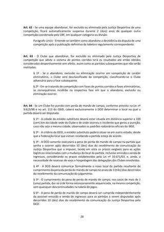 28
Art. 62 - Se uma equipe abandonar, for excluída ou eliminada pela Justiça Desportiva de uma
competição, ficará automaticamente suspensa durante 2 (dois) anos de qualquer outra
competição coordenada pela CBF, em qualquer categoria ou divisão.
Parágrafo único - Entende-se também como abandono a desistência da disputa de uma
competição após a publicação definitiva da tabela e regulamento correspondente.
Art. 63 - O Clube que abandonar, for excluído ou eliminado pela Justiça Desportiva de
competição que adote o sistema de pontos corridos terá os resultados até então obtidos
considerados desportivamente sem efeito, assim como as partidas subsequentes que não serão
realizadas.
§ 1º - Se o abandono, exclusão ou eliminação ocorrer em competição de caráter
eliminatório, o Clube será desclassificado da competição, classificando-se o Clube
adversário para a fase subsequente.
§ 2º - Em se tratando de competição com fases de pontos corridos e fases eliminatórias,
as consequências incidirão na respectiva fase em que o abandono, exclusão ou
eliminação ocorrer.
Art. 64 - Se um Clube for punido com perda de mando de campo, conforme previsto na Lei nº
9.615/98 e no art. 213 do CBJD, caberá exclusivamente à DCO determinar o local no qual a
partida deverá ser disputada.
§ 1º - A cidade do estádio substituto deverá estar situada em distância superior a 100
(cem) km da cidade sede do Clube e de onde ocorreu o incidente que gerou a punição,
caso não seja a mesma cidade, observados os padrões rodoviários oficiais do IBGE.
§ 2º - A critério da DCO, o estádio substituto poderá situar-se em outro estado, desde
que a Federação local que estiver recebendo a partida esteja de acordo.
§ 3º - A DCO somente executará a pena de perda de mando de campo na partida que
venha a ocorrer após decorridos 10 (dez) dias do recebimento de comunicação da
Justiça Desportiva que a impuser, tendo em vista os prazos exigíveis para as ações
logísticas relacionadas com a mudança do local da partida, inclusive emissão e venda de
ingressos, considerando os prazos estabelecidos pela Lei nº 10.671/03, e, ainda, a
necessidade de reservas de voos e hospedagem das delegações dos Clubes envolvidos.
§ 4º - A DCO deverá comunicar formalmente o novo local da partida resultante do
cumprimento da pena da perda do mando de campo no prazo de 3 (três) dias decorridos
do recebimento da comunicação do julgamento.
§ 5º - O cumprimento da pena de perda de mando de campo, nos casos de mais de 1
(uma) partida, dar-se-á de forma necessariamente sequenciada, na mesma competição,
sem quaisquer descontinuidades na tabela de jogos.
§ 6º - A pena de perda de mando de campo deverá ser cumprida independentemente
da possível emissão e venda de ingressos para as partidas a serem disputadas após
decorridos 10 (dez) dias do recebimento da comunicação da Justiça Desportiva pela
DCO.
 