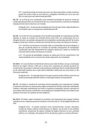 29
§ 7º - A perda de mando de campo não exclui nem desresponsabiliza o Clube mandante
punido de cumprir todos os seus deveres e obrigações atribuídas por Lei ou por este
RGC no novo local a ser determinado pela DCO.
Art. 65 - Se ao final de uma competição restar pendente penalidade de perda de mando de
campo aplicada pelo STJD, seu cumprimento dar-se-á, necessariamente, na primeira competição
subsequente da mesma natureza a ser iniciada.
Parágrafo único - A natureza da competição para fins do caput deste artigo desdobra-se
nos modelos copa ou campeonato coordenado pela CBF.
Art. 66 - Se ao final de uma competição restar pendente penalidade de suspensão por partida,
aplicada ao atleta ou membro de comissão técnica pelo STJD, seu cumprimento dar-se-á,
obrigatoriamente, nas partidas subsequentes de competições coordenadas pela CBF da mesma
categoria, desde que o atleta ou membro de comissão técnica esteja inscrito para as mesmas.
§ 1º - Somente se já estiverem concluídas todas as competições da mesma categoria, a
pena de suspensão deverá ser cumprida nas partidas subsequentes de competições
coordenadas pela CBF independente de categoria, desde que o atleta ou membro de
comissão técnica esteja inscrito para as mesmas.
§ 2º - O controle de penalidades impostas ao atleta para fins de cumprimento é de
responsabilidade única e exclusiva dos Clubes disputantes da competição.
Art. 66-A – Em caso de atleta transferido do exterior para clube do Brasil, em que a Associação
Nacional de origem informe à CBF que o mesmo tem suspensão por partidas pendente de
cumprimento, tal punição é cumprida a cada partida de competição oficial, coordenada pela CBF
ou por Federação Estadual, para a qual estaria habilitado o atleta pelo seu novo clube, se não
fosse pela suspensão.
Parágrafo único – A suspensão descrita no caput somente produz efeitos a partir da sua
devida comunicação pela DRT à DCO e à Federação Estadual correspondente.
Art. 67 - Os atletas e membros de comissões técnicas apenados com suspensão por partidas
(suspensão automática ou imposta pelos órgãos competentes) estarão cumprindo a penalidade
imposta a cada jogo realizado pelo seu Clube na respectiva competição, durante o período em
que estejam dele ausentes, atendendo a convocação para a Seleção Brasileira de Futebol ou de
qualquer outro país, em qualquer de suas categorias.
Art. 67-A - Os Clubes, sejam mandantes ou visitantes, são responsáveis por qualquer conduta
imprópria do seu respectivo grupo de torcedores nos termos do art. 16 do Código Disciplinar da
FIFA.
Parágrafo único - A conduta imprópria inclui, particularmente, tumulto, desordem,
invasão de campo, violência contra pessoas ou objetos, uso de laser ou de artefatos
incendiários, lançamento de objetos, exibição de slogans ofensivos ou com conteúdo
político, ou a utilização, sob qualquer forma, de palavras, gestos ou músicas ofensivas.
 