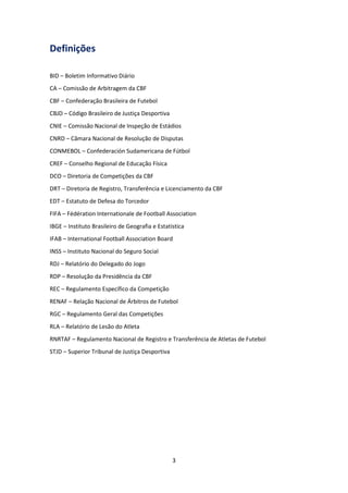 3
Definições
BID – Boletim Informativo Diário
CA – Comissão de Arbitragem da CBF
CBF – Confederação Brasileira de Futebol
CBJD – Código Brasileiro de Justiça Desportiva
CNIE – Comissão Nacional de Inspeção de Estádios
CNRD – Câmara Nacional de Resolução de Disputas
CONMEBOL – Confederación Sudamericana de Fútbol
CREF – Conselho Regional de Educação Física
DCO – Diretoria de Competições da CBF
DRT – Diretoria de Registro, Transferência e Licenciamento da CBF
EDT – Estatuto de Defesa do Torcedor
FIFA – Fédération Internationale de Football Association
IBGE – Instituto Brasileiro de Geografia e Estatística
IFAB – International Football Association Board
INSS – Instituto Nacional do Seguro Social
RDJ – Relatório do Delegado do Jogo
RDP – Resolução da Presidência da CBF
REC – Regulamento Específico da Competição
RENAF – Relação Nacional de Árbitros de Futebol
RGC – Regulamento Geral das Competições
RLA – Relatório de Lesão do Atleta
RNRTAF – Regulamento Nacional de Registro e Transferência de Atletas de Futebol
STJD – Superior Tribunal de Justiça Desportiva
 