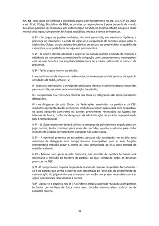 30
Art. 68 - Nos casos de violência e distúrbios graves, com fundamento no art. 175, § 2º do CBJD,
e art. 6º do Código Disciplinar da FIFA, as partidas correspondentes à pena de perda de mando
de campo poderão ser realizadas, por determinação do STJD, no mesmo estádio em que o Clube
manda seus jogos, com portões fechados ao público, vedada a venda de ingressos.
§ 1º - Em jogos de portões fechados, não será permitida, sob nenhuma hipótese, a
presença de torcedores, a venda de ingressos e a expedição de convites, o que inclui os
sócios dos Clubes, os portadores de cadeiras perpétuas, os proprietários e usuários de
camarotes, e os portadores de ingressos permanentes.
§ 2º - O árbitro deverá observar e registrar na súmula (campo Conduta do Público) a
existência de torcedores ou membros de delegação com comportamento incompatível
com as suas funções nas arquibancadas/setores de estádio, estimando o número de
presentes.
§ 3º - Terão acesso normal ao estádio:
I - os profissionais de imprensa credenciados, inclusive o pessoal de serviços de apoio às
atividades de rádio, jornal e TV;
II - o pessoal operacional a serviço das atividades técnicas e administrativas requeridas
para a partida, escalado pela administração do estádio;
III - os membros das comissões técnicas dos Clubes e integrantes das correspondentes
delegações;
IV - os dirigentes de cada Clube, das Federações envolvidas na partida e da CBF,
mediante apresentação das credenciais limitadas a cinco (5) para cada ente desportivo,
os quais ocuparão camarotes ou cabines previamente reservados ou lugares nas
tribunas de honra, conforme designação da administração do estádio, supervisionada
pela Federação local.
§ 4º - O Clube mandante deverá solicitar a presença de policiamento exigido para um
jogo normal, tanto o interno para ações das partidas, quanto o externo para coibir
invasões do estádio por torcedores e pessoas não autorizadas.
§ 5º - A eventual presença de torcedores, pessoas não autorizadas no estádio e/ou
membros de delegação com comportamento incompatível com as suas funções
representará infração grave e, como tal, será comunicada ao STJD para tomada de
medidas cabíveis.
§ 6º - Mesmo sem gerar receita financeira, nas partidas de portões fechados será
necessária a emissão do borderô da partida, do qual constarão todas as despesas
previstas no RGC.
§ 7º - O cumprimento da pena de perda de mando de campo com portões fechados dar-
se-á na partida que venha a ocorrer após decorridos 10 (dez) dias do recebimento da
comunicação do julgamento que a impuser, em razão dos prazos necessários para as
ações operacionais relacionadas à partida.
§ 8º - Aplica-se o disposto nos §§ 1º a 6º deste artigo às partidas realizadas com portões
fechados por motivos de força maior e/ou decisão administrativa, judicial ou de
conselho técnico.
 
