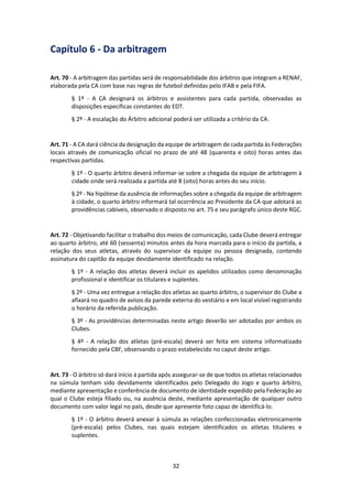 32
Capítulo 6 - Da arbitragem
Art. 70 - A arbitragem das partidas será de responsabilidade dos árbitros que integram a RENAF,
elaborada pela CA com base nas regras de futebol definidas pelo IFAB e pela FIFA.
§ 1º - A CA designará os árbitros e assistentes para cada partida, observadas as
disposições específicas constantes do EDT.
§ 2º - A escalação do Árbitro adicional poderá ser utilizada a critério da CA.
Art. 71 - A CA dará ciência da designação da equipe de arbitragem de cada partida às Federações
locais através de comunicação oficial no prazo de até 48 (quarenta e oito) horas antes das
respectivas partidas.
§ 1º - O quarto árbitro deverá informar-se sobre a chegada da equipe de arbitragem à
cidade onde será realizada a partida até 8 (oito) horas antes do seu início.
§ 2º - Na hipótese da ausência de informações sobre a chegada da equipe de arbitragem
à cidade, o quarto árbitro informará tal ocorrência ao Presidente da CA que adotará as
providências cabíveis, observado o disposto no art. 75 e seu parágrafo único deste RGC.
Art. 72 - Objetivando facilitar o trabalho dos meios de comunicação, cada Clube deverá entregar
ao quarto árbitro, até 60 (sessenta) minutos antes da hora marcada para o início da partida, a
relação dos seus atletas, através do supervisor da equipe ou pessoa designada, contendo
assinatura do capitão da equipe devidamente identificado na relação.
§ 1º - A relação dos atletas deverá incluir os apelidos utilizados como denominação
profissional e identificar os titulares e suplentes.
§ 2º - Uma vez entregue a relação dos atletas ao quarto árbitro, o supervisor do Clube a
afixará no quadro de avisos da parede externa do vestiário e em local visível registrando
o horário da referida publicação.
§ 3º - As providências determinadas neste artigo deverão ser adotadas por ambos os
Clubes.
§ 4º - A relação dos atletas (pré-escala) deverá ser feita em sistema informatizado
fornecido pela CBF, observando o prazo estabelecido no caput deste artigo.
Art. 73 - O árbitro só dará início à partida após assegurar-se de que todos os atletas relacionados
na súmula tenham sido devidamente identificados pelo Delegado do Jogo e quarto árbitro,
mediante apresentação e conferência de documento de identidade expedido pela Federação ao
qual o Clube esteja filiado ou, na ausência deste, mediante apresentação de qualquer outro
documento com valor legal no país, desde que apresente foto capaz de identificá-lo.
§ 1º - O árbitro deverá anexar à súmula as relações confeccionadas eletronicamente
(pré-escala) pelos Clubes, nas quais estejam identificados os atletas titulares e
suplentes.
 