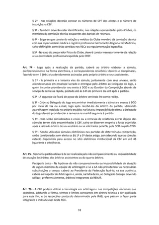 33
§ 2º - Nas relações deverão constar os números de CPF dos atletas e o número de
inscrição na CBF.
§ 3º - Também deverão estar identificados, nas relações apresentadas pelos Clubes, os
membros da comissão técnica ocupantes dos bancos de reservas.
§ 4º - Exige-se que conste da relação o médico do Clube membro da comissão técnica
com sua especialidade médica e registro profissional no Conselho Regional de Medicina,
salvo definições contrárias contidas nos RECs ou regulamentação específica.
§ 5º - No caso do preparador físico do Clube, deverá constar necessariamente da relação
a sua identidade profissional expedida pelo CREF.
Art. 74 - Logo após a realização da partida, caberá ao árbitro elaborar a súmula,
preferencialmente na forma eletrônica, e correspondentes relatórios técnicos e disciplinares,
fazendo-o em 3 (três) vias devidamente assinadas pelo próprio árbitro e seus assistentes.
§ 1º - A primeira e a terceira vias da súmula, juntamente com seus anexos, serão
acondicionadas em envelope lacrado e entregue pelo árbitro ao Delegado do Jogo, a
quem incumbe providenciar seu envio à DCO e ao Ouvidor da Competição através de
serviço de remessa rápida, postado até às 14h do primeiro dia útil após a partida.
§ 2º - A segunda via ficará de posse do árbitro servindo-lhe como recibo.
§ 3º - Cabe ao Delegado do Jogo encaminhar imediatamente a súmula e anexos à DCO
por meio de fax ou e-mail, logo após recebê-los do árbitro da partida, utilizando
aparelhagem instalada no próprio estádio; na falta ou impossibilidade desta, o Delegado
do Jogo deverá providenciar a remessa na manhã seguinte à partida.
§ 4º - Não serão considerados o envio ou a remessa de relatórios extras depois das
súmulas terem sido encaminhadas à CBF, salvo se disserem respeito a fatos ocorridos
após a saída do árbitro de seu vestiário ou se solicitados pela CA, pela DCO ou pelo STJD.
§ 5º - Sendo utilizadas súmulas eletrônicas nas partidas de determinada competição,
serão considerados sem efeito os §§ 1º a 3º deste artigo, considerando que as súmulas
estarão disponíveis para acesso no sítio eletrônico institucional da CBF em até 48
(quarenta e oito) horas.
Art. 75 - Nenhuma partida deixará de ser realizada pelo não comparecimento ou impossibilidade
de atuação do árbitro, dos árbitros assistentes ou do quarto árbitro.
Parágrafo único - Na hipótese do não comparecimento ou impossibilidade de atuação
de algum membro da equipe de arbitragem e se a CA não providenciar as necessárias
substituições a tempo, caberá ao Presidente da Federação fazê-lo; na sua ausência,
caberá ao Inspetor de Arbitragem e, ainda, na falta deste, ao Delegado do Jogo, devendo
utilizar, preferencialmente, árbitros integrantes da RENAF.
Art. 76 - A CBF poderá utilizar a tecnologia em arbitragens nas competições nacionais que
coordena, adotando a forma, termos e limites constantes em diretriz técnica a ser publicada
para este fim, e do respectivo protocolo determinado pela IFAB, que passam a fazer parte
integrante e indissociável deste RGC.
 