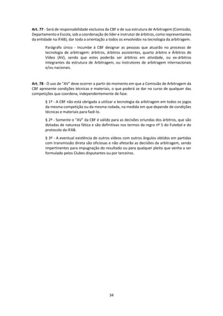 34
Art. 77 - Será de responsabilidade exclusiva da CBF e de sua estrutura de Arbitragem (Comissão,
Departamento e Escola, sob a coordenação do líder e instrutor de árbitros, como representantes
da entidade na IFAB), dar toda a orientação a todos os envolvidos na tecnologia da arbitragem.
Parágrafo único - Incumbe à CBF designar as pessoas que atuarão no processo de
tecnologia de arbitragem: árbitros, árbitros assistentes, quarto árbitro e Árbitros de
Vídeo (AV), sendo que estes poderão ser árbitros em atividade, ou ex-árbitros
integrantes da estrutura de Arbitragem, ou instrutores de arbitragem internacionais
e/ou nacionais.
Art. 78 - O uso de "AV" deve ocorrer a partir do momento em que a Comissão de Arbitragem da
CBF apresente condições técnicas e materiais, o que poderá se dar no curso de qualquer das
competições que coordena, independentemente de fase.
§ 1º - A CBF não está obrigada a utilizar a tecnologia da arbitragem em todos os jogos
da mesma competição ou da mesma rodada, na medida em que depende de condições
técnicas e materiais para fazê-lo.
§ 2º - Somente o “AV” da CBF é válido para as decisões oriundas dos árbitros, que são
dotadas de natureza fática e são definitivas nos termos da regra nº 5 do Futebol e do
protocolo da IFAB.
§ 3º - A eventual existência de outros vídeos com outros ângulos obtidos em partidas
com transmissão direta são oficiosas e não afetarão as decisões da arbitragem, sendo
impertinentes para impugnação do resultado ou para qualquer pleito que venha a ser
formulado pelos Clubes disputantes ou por terceiros.
 