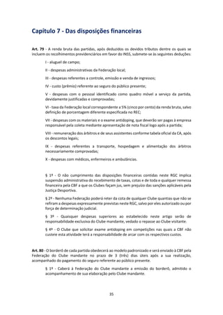 35
Capítulo 7 - Das disposições financeiras
Art. 79 - A renda bruta das partidas, após deduzidos os devidos tributos dentre os quais se
incluem os recolhimentos previdenciários em favor do INSS, submete-se às seguintes deduções:
I - aluguel de campo;
II - despesas administrativas da Federação local;
III - despesas referentes a controle, emissão e venda de ingressos;
IV - custo (prêmio) referente ao seguro do público presente;
V - despesas com o pessoal identificado como quadro móvel a serviço da partida,
devidamente justificadas e comprovadas;
VI - taxa da Federação local correspondente a 5% (cinco por cento) da renda bruta, salvo
definição de porcentagem diferente especificada no REC;
VII - despesas com os materiais e o exame antidoping, que deverão ser pagas à empresa
responsável pela coleta mediante apresentação de nota fiscal logo após a partida;
VIII - remuneração dos árbitros e de seus assistentes conforme tabela oficial da CA, após
os descontos legais;
IX - despesas referentes a transporte, hospedagem e alimentação dos árbitros
necessariamente comprovadas;
X - despesas com médicos, enfermeiros e ambulâncias.
§ 1º - O não cumprimento das disposições financeiras contidas neste RGC implica
suspensão administrativa do recebimento de taxas, cotas e de toda e qualquer remessa
financeira pela CBF a que os Clubes façam jus, sem prejuízo das sanções aplicáveis pela
Justiça Desportiva.
§ 2º - Nenhuma Federação poderá reter da cota de qualquer Clube quantias que não se
refiram a despesas expressamente previstas neste RGC, salvo por eles autorizado ou por
força de determinação judicial.
§ 3º - Quaisquer despesas superiores ao estabelecido neste artigo serão de
responsabilidade exclusiva do Clube mandante, vedado o repasse ao Clube visitante.
§ 4º - O Clube que solicitar exame antidoping em competições nas quais a CBF não
custeie esta atividade terá a responsabilidade de arcar com os respectivos custos.
Art. 80 - O borderô de cada partida obedecerá ao modelo padronizado e será enviado à CBF pela
Federação do Clube mandante no prazo de 3 (três) dias úteis após a sua realização,
acompanhado do pagamento do seguro referente ao público presente.
§ 1º - Caberá à Federação do Clube mandante a emissão do borderô, admitido o
acompanhamento de sua elaboração pelo Clube mandante.
 