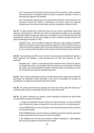 37
§ 3º - No prazo de até 15 (quinze) minutos antes do final da partida, o Clube mandante
deverá apresentar à Federação relatório de todos os ingressos colocados à venda e a
devolução dos ingressos não vendidos.
§ 4º - Os preços dos ingressos para a torcida visitante deverão ter necessariamente, nos
respectivos setores do estádio ou equivalente, os mesmos valores dos ingressos
cobrados para a torcida local, observadas eventuais disposições contidas nos RECs.
Art. 87 - O Clube visitante terá o direito de reservar à sua torcida a quantidade máxima de
ingressos correspondente a 10% (dez por cento) da capacidade do estádio ou da capacidade
permitida pelos órgãos de segurança, desde que se manifeste em até 3 (três) dias úteis antes da
realização da partida, por meio de ofício dirigido ao Clube mandante, obrigatoriamente com
cópia às Federações envolvidas e à DCO.
Parágrafo único - Caso os órgãos de segurança informem, após inspeção, quantidade
diferente à prevista no caput, esta prevalecerá, cabendo ao Clube mandante repassar o
relatório da referida inspeção à CBF no prazo de 10 (dez) dias de antecedência da partida
ou, em caso de partida eliminatória (mata-mata), antes da partida de ida do confronto.
Art. 88 – Caso solicitado pela CBF, com no mínimo 5 (cinco) dias de antecedência à partida, o
Clube mandante fica obrigado a ceder gratuitamente até 100 (cem) ingressos do setor
requerido.
Parágrafo único - A CBF e a Federação do Clube mandante terão o direito de adquirir,
com pagamento prévio, a quantidade máxima de ingressos correspondente a 2% (dois
por cento), cada, da capacidade dos estádios, desde que façam a requisição por escrito
até 3 (três) dias úteis antes da realização da partida.
Art. 89 - Todo o público espectador presente ao estádio deverá portar ingressos para efeito de
observação da capacidade máxima permitida, o que inclui os portadores de convites, as
autoridades e os integrantes de programa de sócio torcedor.
Art. 90 - Os valores provenientes da aplicação de multas pelo STJD e pela CBF deverão ser
recolhidos pelos Clubes ou Federações diretamente à Tesouraria da CBF.
Art. 91 - Os valores referentes aos seguros a serem deduzidos do borderô de cada partida
corresponderão às seguintes definições:
I - o Seguro de Acidentes Pessoais Coletivo de Público Presente, no valor de R$ 0,05
(cinco centavos) por ingresso, importará, em caso de sinistro, em uma indenização de:
a) R$ 25.000,00 (vinte e cinco mil reais) por morte acidental proveniente de ocorrência
no interior do estádio;
b) R$ 25.000,00 (vinte e cinco mil reais) por invalidez permanente total e/ou parcial por
acidente proveniente de ocorrência no interior do estádio;
c) R$ 3.000,00 (três mil reais) para despesas médicas hospitalares e odontológicas,
decorrentes de acidente ocorrido dentro do estádio.
 