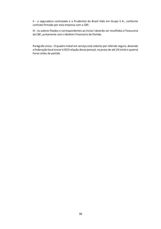 38
II - a seguradora contratada é a Prudential do Brasil Vida em Grupo S A., conforme
contrato firmado por esta empresa com a CBF;
III - os valores fixados e correspondentes ao inciso I deverão ser recolhidos à Tesouraria
da CBF, juntamente com o Boletim Financeiro da Partida.
Parágrafo único - O quadro móvel em serviço está coberto por referido seguro, devendo
a Federação local enviar à DCO relação desse pessoal, no prazo de até 24 (vinte e quatro)
horas antes da partida.
 