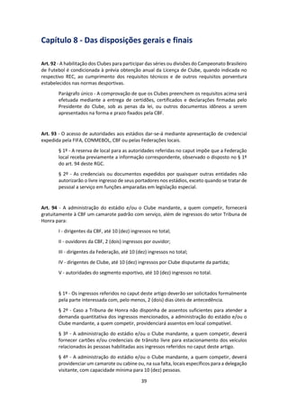 39
Capítulo 8 - Das disposições gerais e finais
Art. 92 - A habilitação dos Clubes para participar das séries ou divisões do Campeonato Brasileiro
de Futebol é condicionada à prévia obtenção anual da Licença de Clube, quando indicada no
respectivo REC, ao cumprimento dos requisitos técnicos e de outros requisitos porventura
estabelecidos nas normas desportivas.
Parágrafo único - A comprovação de que os Clubes preenchem os requisitos acima será
efetuada mediante a entrega de certidões, certificados e declarações firmadas pelo
Presidente do Clube, sob as penas da lei, ou outros documentos idôneos a serem
apresentados na forma e prazo fixados pela CBF.
Art. 93 - O acesso de autoridades aos estádios dar-se-á mediante apresentação de credencial
expedida pela FIFA, CONMEBOL, CBF ou pelas Federações locais.
§ 1º - A reserva de local para as autoridades referidas no caput impõe que a Federação
local receba previamente a informação correspondente, observado o disposto no § 1º
do art. 94 deste RGC.
§ 2º - As credenciais ou documentos expedidos por quaisquer outras entidades não
autorizarão o livre ingresso de seus portadores nos estádios, exceto quando se tratar de
pessoal a serviço em funções amparadas em legislação especial.
Art. 94 - A administração do estádio e/ou o Clube mandante, a quem competir, fornecerá
gratuitamente à CBF um camarote padrão com serviço, além de ingressos do setor Tribuna de
Honra para:
I - dirigentes da CBF, até 10 (dez) ingressos no total;
II - ouvidores da CBF, 2 (dois) ingressos por ouvidor;
III - dirigentes da Federação, até 10 (dez) ingressos no total;
IV - dirigentes de Clube, até 10 (dez) ingressos por Clube disputante da partida;
V - autoridades do segmento esportivo, até 10 (dez) ingressos no total.
§ 1º - Os ingressos referidos no caput deste artigo deverão ser solicitados formalmente
pela parte interessada com, pelo menos, 2 (dois) dias úteis de antecedência.
§ 2º - Caso a Tribuna de Honra não disponha de assentos suficientes para atender a
demanda quantitativa dos ingressos mencionados, a administração do estádio e/ou o
Clube mandante, a quem competir, providenciará assentos em local compatível.
§ 3º - A administração do estádio e/ou o Clube mandante, a quem competir, deverá
fornecer cartões e/ou credenciais de trânsito livre para estacionamento dos veículos
relacionados às pessoas habilitadas aos ingressos referidos no caput deste artigo.
§ 4º - A administração do estádio e/ou o Clube mandante, a quem competir, deverá
providenciar um camarote ou cabine ou, na sua falta, locais específicos para a delegação
visitante, com capacidade mínima para 10 (dez) pessoas.
 