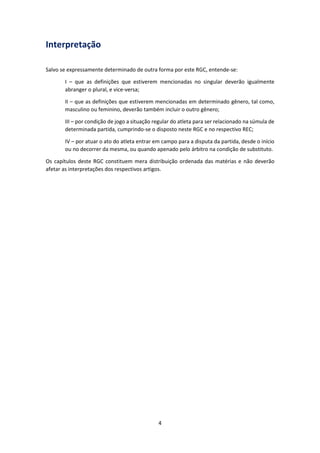 4
Interpretação
Salvo se expressamente determinado de outra forma por este RGC, entende-se:
I – que as definições que estiverem mencionadas no singular deverão igualmente
abranger o plural, e vice-versa;
II – que as definições que estiverem mencionadas em determinado gênero, tal como,
masculino ou feminino, deverão também incluir o outro gênero;
III – por condição de jogo a situação regular do atleta para ser relacionado na súmula de
determinada partida, cumprindo-se o disposto neste RGC e no respectivo REC;
IV – por atuar o ato do atleta entrar em campo para a disputa da partida, desde o início
ou no decorrer da mesma, ou quando apenado pelo árbitro na condição de substituto.
Os capítulos deste RGC constituem mera distribuição ordenada das matérias e não deverão
afetar as interpretações dos respectivos artigos.
 